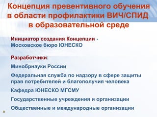 88
Концепция превентивного обучения
в области профилактики ВИЧ/СПИД
в образовательной среде
Инициатор создания Концепции -
Московское бюро ЮНЕСКО
Разработчики:
Минобрнауки России
Федеральная служба по надзору в сфере защиты
прав потребителей и благополучия человека
Кафедра ЮНЕСКО МГСМУ
Государственные учреждения и организации
Общественные и международные организации
 