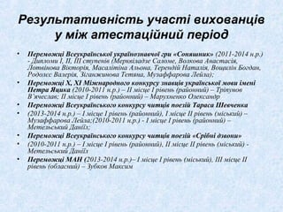 Результативність участі вихованців
у між атестаційний період
• Переможці Всеукраїнської українознавчої гри «Соняшник» (2011-2014 н.р.)
- Дипломи І, ІІ, ІІІ ступенів (Мерквіладзе Саломе, Волкова Анастасія,
Лотвінова Вікторія, Масалітіна Альона, Терендій Наталія, Вощилін Богдан,
Родолєс Валерія, Зіганжинова Тетяна, Музаффарова Лейла);
• Переможці Х, ХІ Міжнародного конкурсу знавців української мови імені
Петра Яцика (2010-2011 н.р.) – ІІ місце І рівень (районний) – Тріпунов
В’ячеслав; ІІ місце І рівень (районний) – Марухненко Олександр
• Переможці Всеукраїнського конкурсу читців поезій Тараса Шевченка
• (2013-2014 н.р.) – І місце І рівень (районний), І місце ІІ рівень (міський) –
Музаффарова Лейла;(2010-2011 н.р.) - І місце І рівень (районний) –
Метельський Даніїл;
• Переможці Всеукраїнського конкурсу читців поезій «Срібні дзвони»
• (2010-2011 н.р.) – І місце І рівень (районний), ІІ місце ІІ рівень (міський) -
Метельський Даніїл
• Переможці МАН (2013-2014 н.р.)– І місце І рівень (міський), ІІІ місце ІІ
рівень (обласний) – Зубков Максим
 
