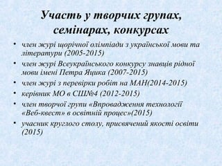 Участь у творчих групах,
семінарах, конкурсах
• член журі щорічної олімпіади з української мови та
літератури (2005-2015)
• член журі Всеукраїнського конкурсу знавців рідної
мови імені Петра Яцика (2007-2015)
• член журі з перевірки робіт на МАН(2014-2015)
• керівник МО в СШ№4 (2012-2015)
• член творчої групи «Впровадження технології
«Веб-квест» в освітній процес»(2015)
• учасник круглого столу, присвячений якості освіти
(2015)
 