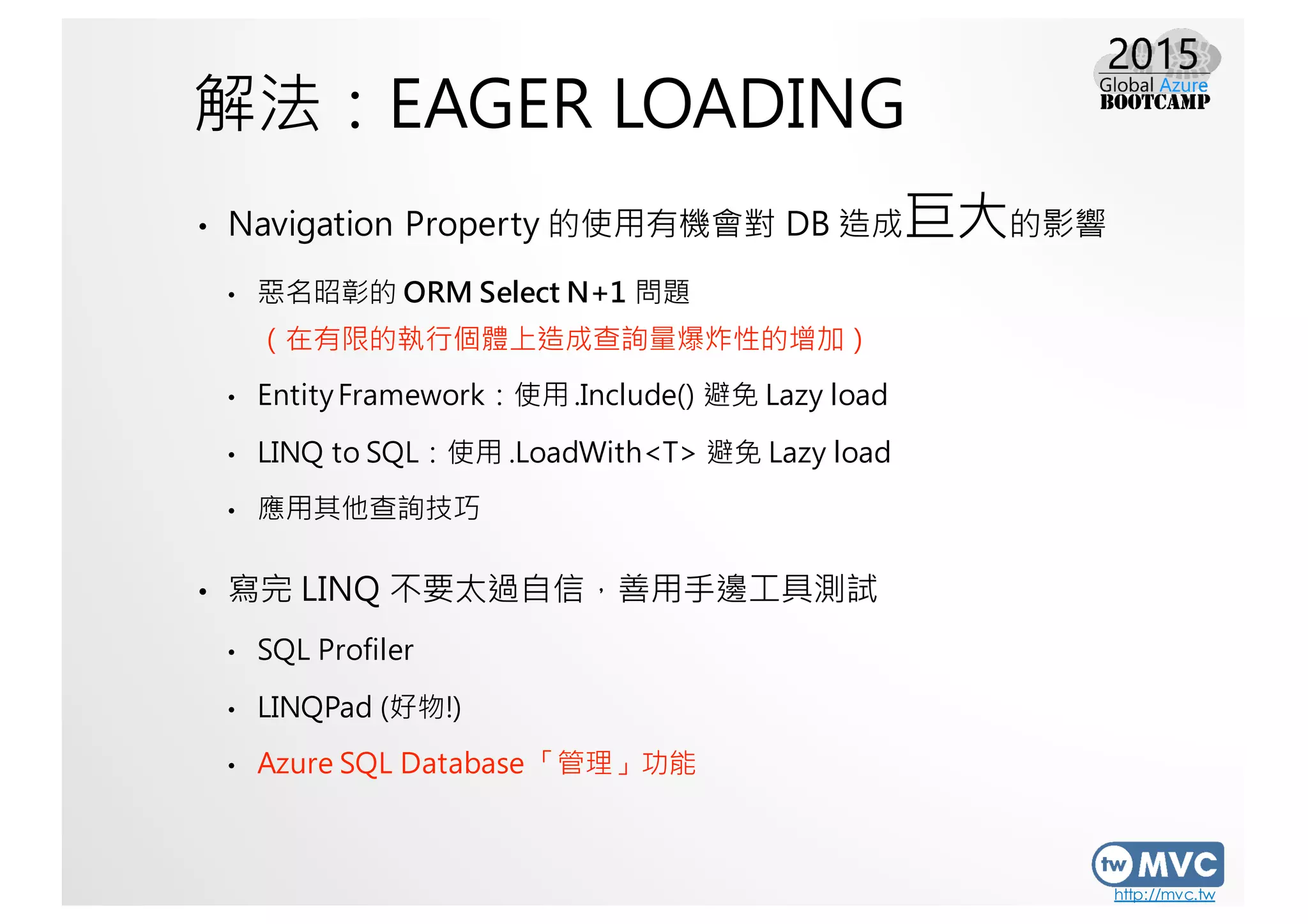 http://mvc.tw
解法：EAGER LOADING
• Navigation Property 的使用有機會對 DB 造成巨大的影響
• 惡名昭彰的 ORM Select N+1 問題
（在有限的執行個體上造成查詢量爆炸性的增加）
• EntityFramework：使用 .Include() 避免 Lazy load
• LINQ to SQL：使用 .LoadWith<T> 避免 Lazy load
• 應用其他查詢技巧
• 寫完 LINQ 不要太過自信，善用手邊工具測試
• SQL Profiler
• LINQPad (好物!)
• Azure SQL Database 「管理」功能
 
