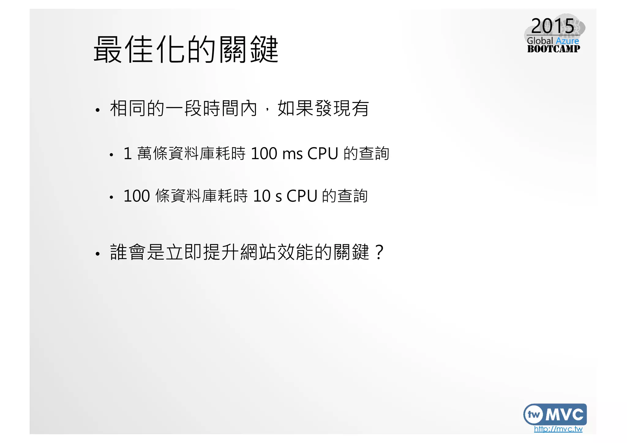 http://mvc.tw
最佳化的關鍵
• 相同的一段時間內，如果發現有
• 1 萬條資料庫耗時 100 ms CPU 的查詢
• 100 條資料庫耗時 10 s CPU 的查詢
• 誰會是立即提升網站效能的關鍵？
 