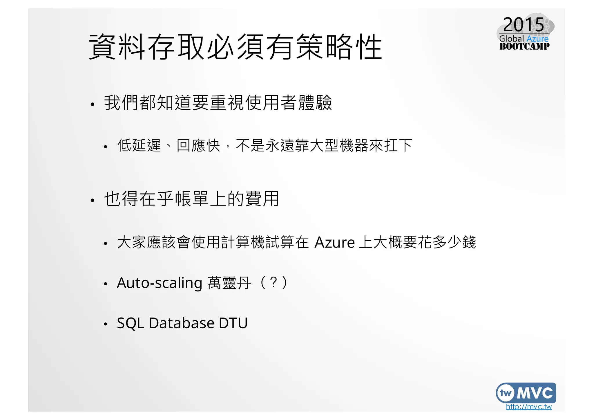 http://mvc.tw
資料存取必須有策略性
• 我們都知道要重視使用者體驗
• 低延遲、回應快，不是永遠靠大型機器來扛下
• 也得在乎帳單上的費用
• 大家應該會使用計算機試算在 Azure 上大概要花多少錢
• Auto-scaling 萬靈丹（？）
• SQL Database DTU
 