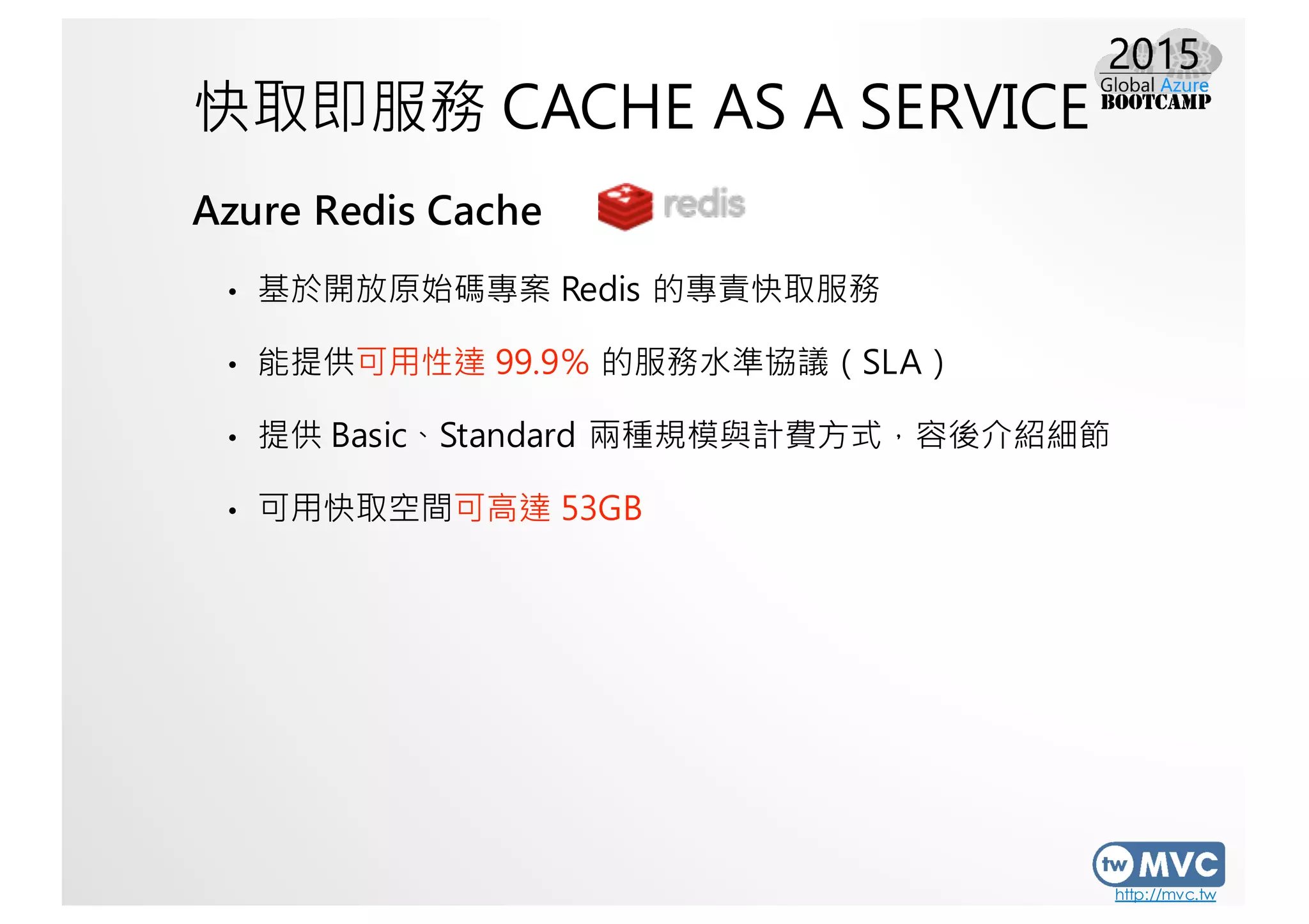 http://mvc.tw
快取即服務 CACHE AS A SERVICE
Azure Redis Cache
• 基於開放原始碼專案 Redis 的專責快取服務
• 能提供可用性達 99.9％ 的服務水準協議（SLA）
• 提供 Basic、Standard 兩種規模與計費方式，容後介紹細節
• 可用快取空間可高達 53GB
 