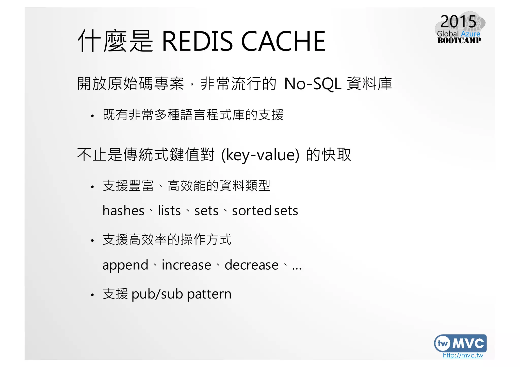 http://mvc.tw
什麼是 REDIS CACHE
開放原始碼專案，非常流行的 No-SQL 資料庫
• 既有非常多種語言程式庫的支援
不止是傳統式鍵值對 (key-value) 的快取
• 支援豐富、高效能的資料類型
hashes、lists、sets、sortedsets
• 支援高效率的操作方式
append、increase、decrease、…
• 支援 pub/sub pattern
 