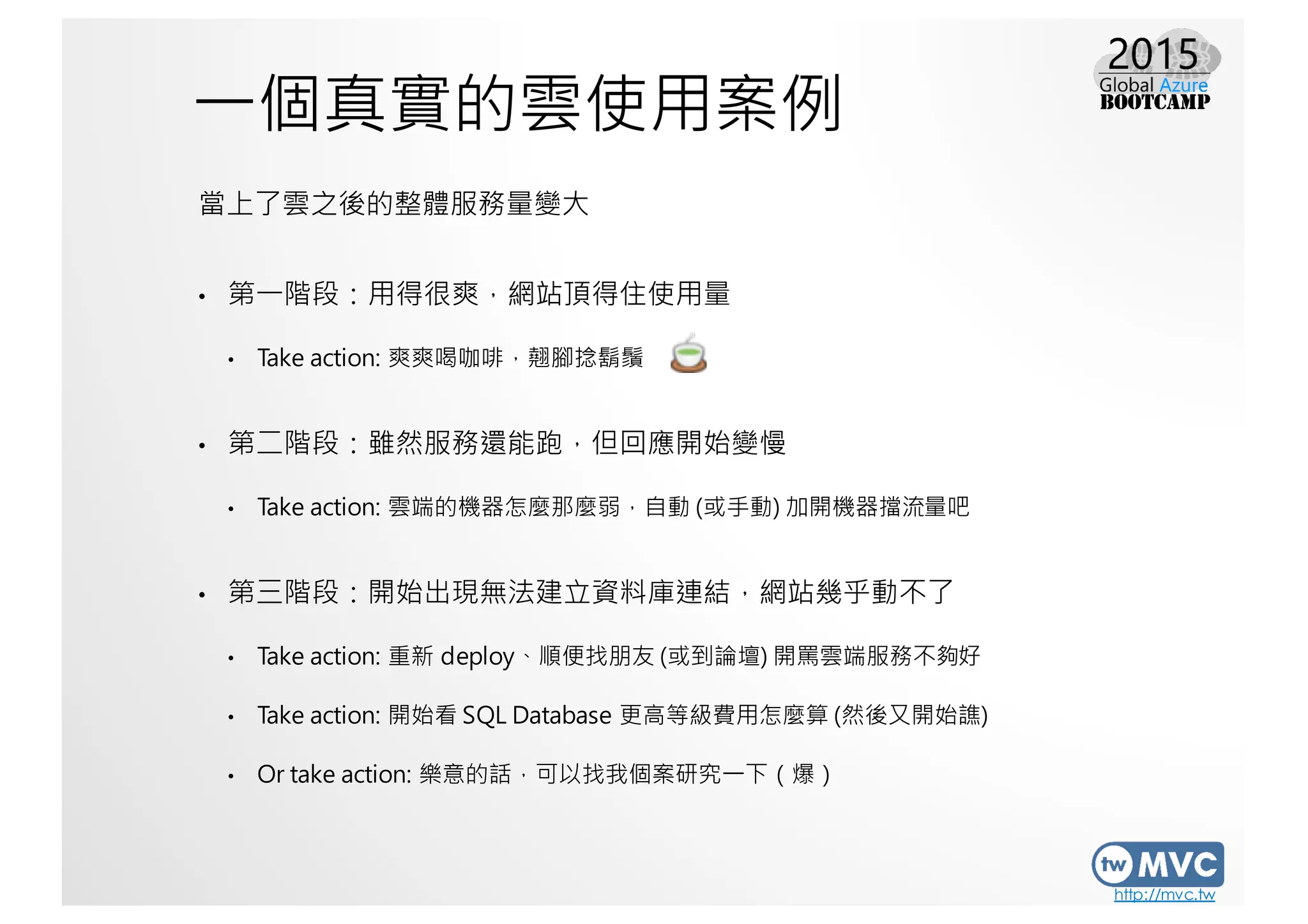 http://mvc.tw
一個真實的雲使用案例
當上了雲之後的整體服務量變大
• 第一階段：用得很爽，網站頂得住使用量
• Take action: 爽爽喝咖啡，翹腳捻鬍鬚
• 第二階段：雖然服務還能跑，但回應開始變慢
• Take action: 雲端的機器怎麼那麼弱，自動 (或手動) 加開機器擋流量吧
• 第三階段：開始出現無法建立資料庫連結，網站幾乎動不了
• Take action: 重新 deploy、順便找朋友 (或到論壇) 開罵雲端服務不夠好
• Take action: 開始看 SQL Database 更高等級費用怎麼算 (然後又開始譙)
• Or take action: 樂意的話，可以找我個案研究一下（爆）
 