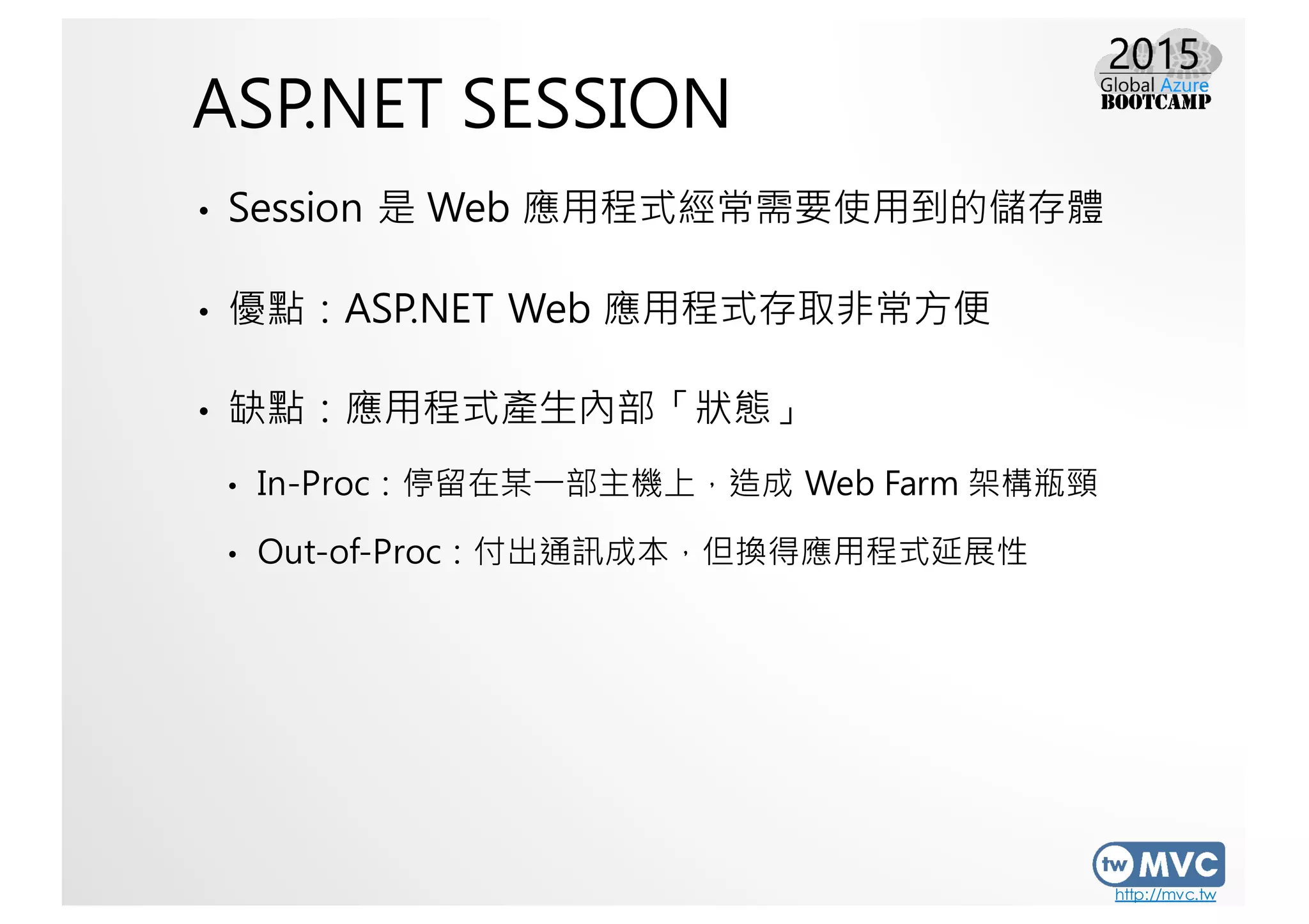 http://mvc.tw
ASP.NET SESSION
• Session 是 Web 應用程式經常需要使用到的儲存體
• 優點：ASP.NET Web 應用程式存取非常方便
• 缺點：應用程式產生內部「狀態」
• In-Proc：停留在某一部主機上，造成 Web Farm 架構瓶頸
• Out-of-Proc：付出通訊成本，但換得應用程式延展性
 