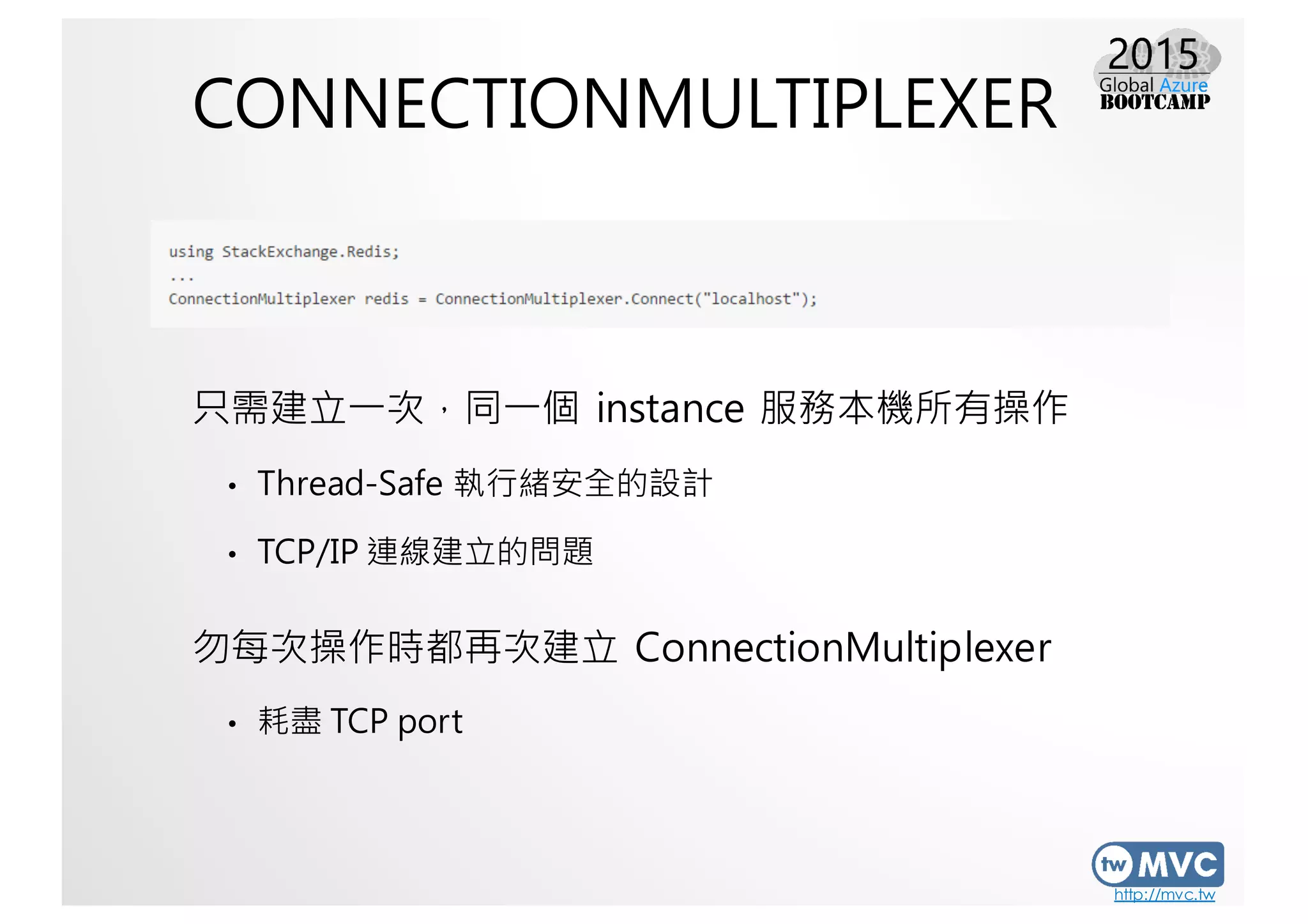 http://mvc.tw
CONNECTIONMULTIPLEXER
只需建立一次，同一個 instance 服務本機所有操作
• Thread-Safe 執行緒安全的設計
• TCP/IP 連線建立的問題
勿每次操作時都再次建立 ConnectionMultiplexer
• 耗盡 TCP port
 