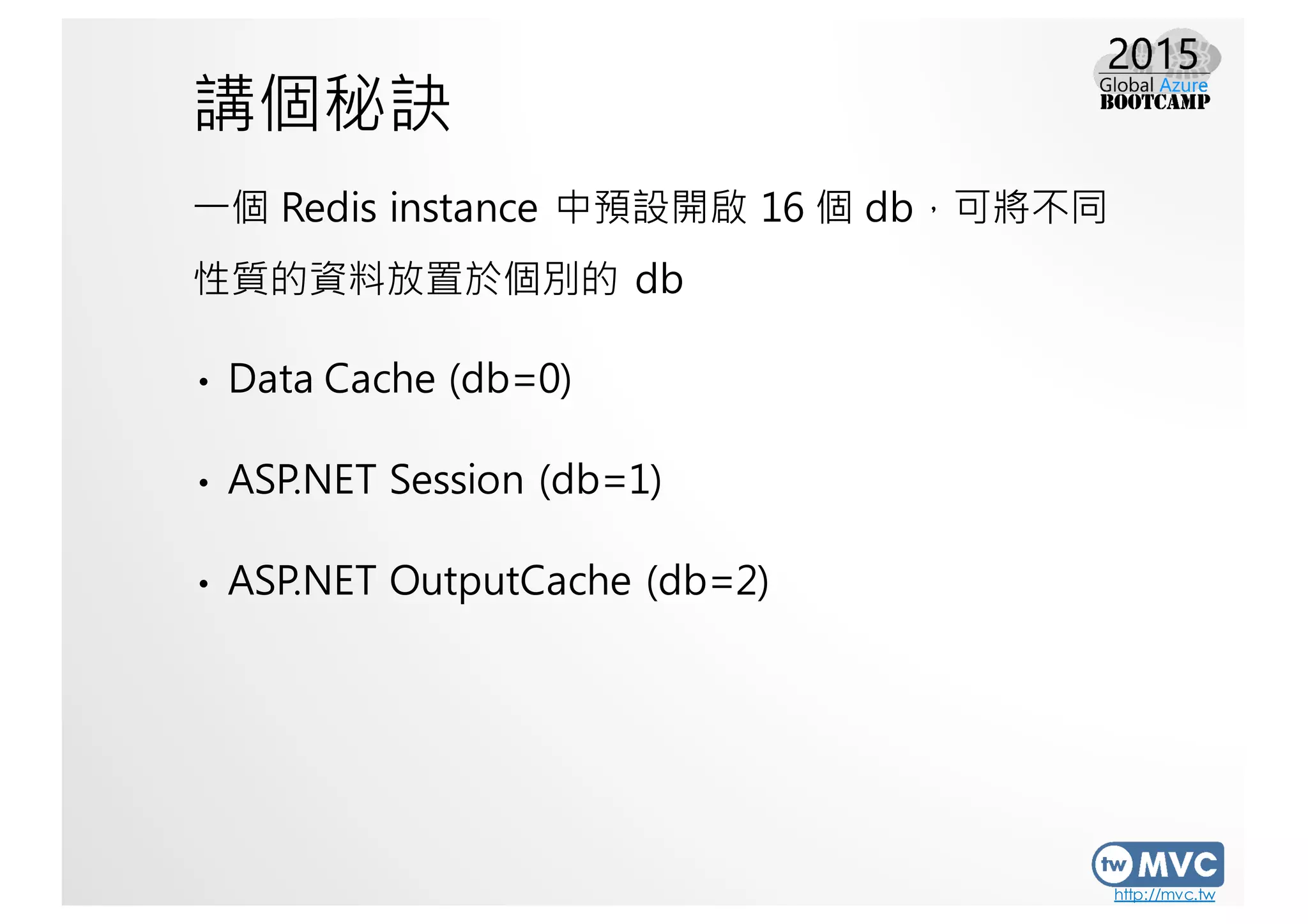 http://mvc.tw
講個秘訣
一個 Redis instance 中預設開啟 16 個 db，可將不同
性質的資料放置於個別的 db
• Data Cache (db=0)
• ASP.NET Session (db=1)
• ASP.NET OutputCache (db=2)
 