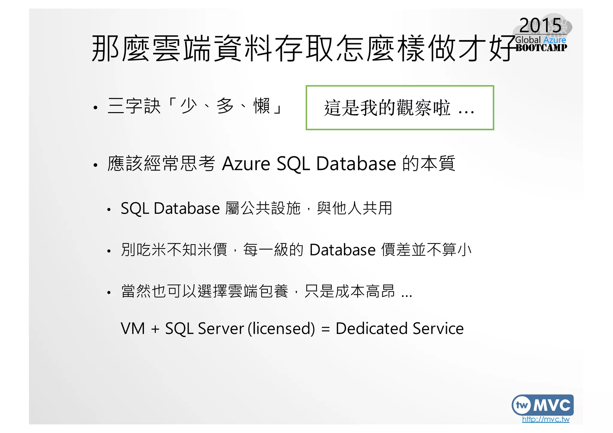 http://mvc.tw
那麼雲端資料存取怎麼樣做才好
• 三字訣「少、多、懶」
• 應該經常思考 Azure SQL Database 的本質
• SQL Database 屬公共設施，與他人共用
• 別吃米不知米價，每一級的 Database 價差並不算小
• 當然也可以選擇雲端包養，只是成本高昂 …
VM + SQL Server (licensed) = Dedicated Service
這是我的觀察啦 …
 