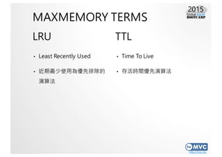 http://mvc.tw
MAXMEMORY TERMS
LRU
• Least Recently Used
• 近期最少使用為優先排除的
演算法
TTL
• Time To Live
• 存活時間優先演算法
 