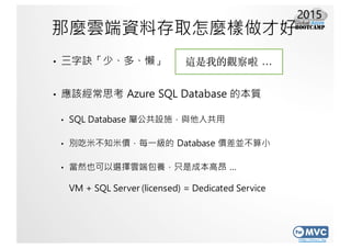 http://mvc.tw
那麼雲端資料存取怎麼樣做才好
• 三字訣「少、多、懶」
• 應該經常思考 Azure SQL Database 的本質
• SQL Database 屬公共設施，與他人共用
• 別吃米不知米價，每一級的 Databa...