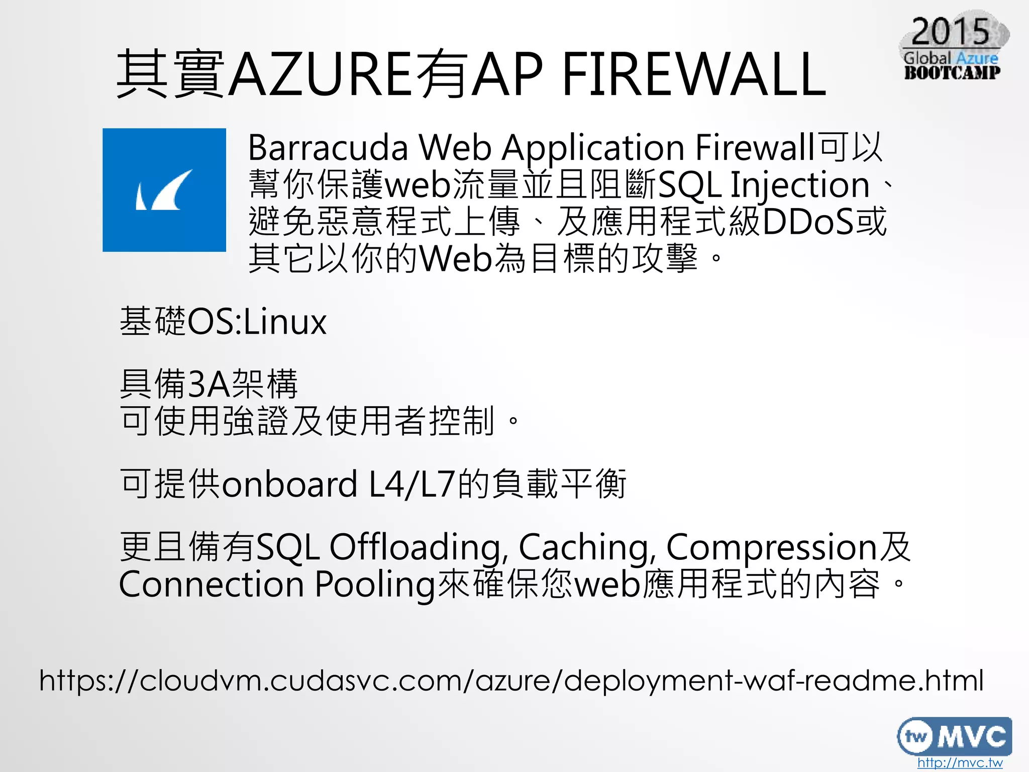 http://mvc.tw
其實AZURE有AP FIREWALL
Barracuda Web Application Firewall可以
幫你保護web流量並且阻斷SQL Injection、
避免惡意程式上傳、及應用程式級DDoS或
其它以你的Web為目標的攻擊。
基礎OS:Linux
具備3A架構
可使用強證及使用者控制。
可提供onboard L4/L7的負載平衡
更且備有SQL Offloading, Caching, Compression及
Connection Pooling來確保您web應用程式的內容。
https://cloudvm.cudasvc.com/azure/deployment-waf-readme.html
 