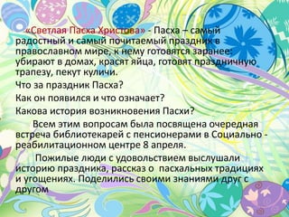 «Светлая Пасха Христова» - Пасха – самый
радостный и самый почитаемый праздник в
православном мире, к нему готовятся заранее:
убирают в домах, красят яйца, готовят праздничную
трапезу, пекут куличи.
Что за праздник Пасха?
Как он появился и что означает?
Какова история возникновения Пасхи?
Всем этим вопросам была посвящена очередная
встреча библиотекарей с пенсионерами в Социально -
реабилитационном центре 8 апреля.
Пожилые люди с удовольствием выслушали
историю праздника, рассказ о пасхальных традициях
и угощениях. Поделились своими знаниями друг с
другом
 