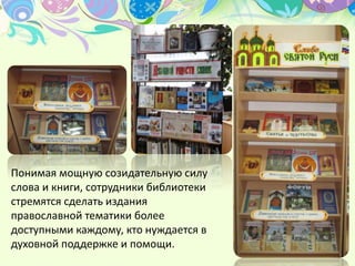 Понимая мощную созидательную силу
слова и книги, сотрудники библиотеки
стремятся сделать издания
православной тематики более
доступными каждому, кто нуждается в
духовной поддержке и помощи.
 
