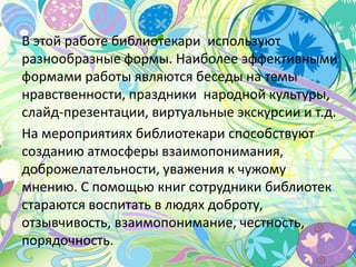 В этой работе библиотекари используют
разнообразные формы. Наиболее эффективными
формами работы являются беседы на темы
нравственности, праздники народной культуры,
слайд-презентации, виртуальные экскурсии и т.д.
На мероприятиях библиотекари способствуют
созданию атмосферы взаимопонимания,
доброжелательности, уважения к чужому
мнению. С помощью книг сотрудники библиотек
стараются воспитать в людях доброту,
отзывчивость, взаимопонимание, честность,
порядочность.
 