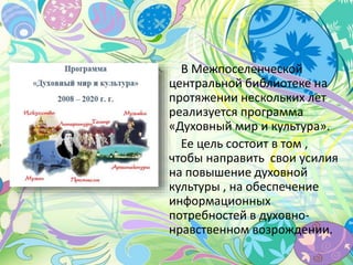 В Межпоселенческой
центральной библиотеке на
протяжении нескольких лет
реализуется программа
«Духовный мир и культура».
Ее цель состоит в том ,
чтобы направить свои усилия
на повышение духовной
культуры , на обеспечение
информационных
потребностей в духовно-
нравственном возрождении.
 