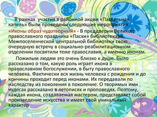 В рамках участия в районной акции «Пасхальная
капель» были проведены следующие мероприятия.
«Иконы образ чудотворный» - В преддверии Великого
православного праздника «Пасхи» библиотекари
Межпоселенческой центральной библиотеки свою
очередную встречу в социально-реабилитационном
отделении посвятили теме православия, а именно иконам.
Пожилым людям это очень близко к душе. Было
рассказано о том, какую роль играет икона в
православном богослужении, в быту православного
человека. Фактически вся жизнь человека с рождения и до
кончины проходит перед иконами. Их передавали по
наследству из поколения в поколение. О творимых ими
чудесах рассказано в летописях и проповедях. Поэтому,
каждая икона, создаваемая мастером, представляет собой
произведение искусства и имеет свой уникальный
характер
 