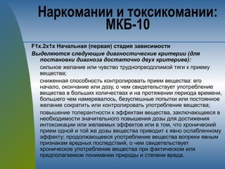 F1х.2х1х Начальная (первая) стадия зависимости
Выделяются следующие диагностические критерии (для
постановки диагноза достаточно двух критериев):
сильное желание или чувство труднопреодолимой тяги к приему
вещества;
сниженная способность контролировать прием вещества: его
начало, окончание или дозу, о чем свидетельствует употребление
вещества в больших количествах и на протяжении периода времени,
большего чем намеревалось, безуспешные попытки или постоянное
желание сократить или контролировать употребление вещества;
повышение толерантности к эффектам вещества, заключающееся в
необходимости значительного повышения дозы для достижения
интоксикации или желаемых эффектов или в том, что хронический
прием одной и той же дозы вещества приводит к явно ослабленному
эффекту; продолжающееся употребление вещества вопреки явным
признакам вредных последствий, о чем свидетельствует
хроническое употребление вещества при фактическом или
предполагаемом понимании природы и степени вреда.
Наркомании и токсикомании:
МКБ-10
 