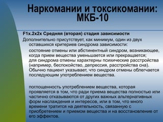 F1х.2х2х Средняя (вторая) стадия зависимости
Дополнительно присутствует, как минимум, один из двух
оставшихся критериев синдрома зависимости:
состояние отмены или абстинентный синдром, возникающее,
когда прием вещества уменьшается или прекращается;
для синдрома отмены характерны психические расстройства
(например, беспокойство, депрессия, расстройства сна).
Обычно пациент указывает, что синдром отмены облегчается
последующим употреблением вещества.
поглощенность употреблением вещества, которая
проявляется в том, что ради приема вещества полностью или
частично отказываются от других важных альтернативных
форм наслаждения и интересов, или в том, что много
времени тратится на деятельность, связанную с
приобретением и приемом вещества и на восстановление от
его эффектов.
Наркомании и токсикомании:
МКБ-10
 