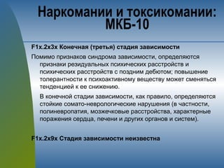 F1х.2х3х Конечная (третья) стадия зависимости
Помимо признаков синдрома зависимости, определяются
признаки резидуальных психических расстройств и
психических расстройств с поздним дебютом; повышение
толерантности к психоактивному веществу может сменяться
тенденцией к ее снижению.
В конечной стадии зависимости, как правило, определяются
стойкие сомато-неврологические нарушения (в частности,
полиневропатия, мозжечковые расстройства, характерные
поражения сердца, печени и других органов и систем).
F1х.2х9х Стадия зависимости неизвестна
Наркомании и токсикомании:
МКБ-10
 