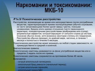 /F1х.5/ Психотическое расстройство
Расстройство, возникающее во время или непосредственно после употребления
вещества, характеризующееся яркими галлюцинациями (обычно слуховыми,
но часто затрагивающими более одной сферы чувств), ложными
узнаваниями, бредом и/или идеями отношения (часто параноидного
характера), психомоторными расстройствами (возбуждение или ступор),
анормальным аффектом, который варьирует от сильного страха до экстаза.
Сознание обычно ясное, хотя возможна некоторая степень его помрачения.
Расстройство обычно проходит, по крайней мере, частично, в течение 1
месяца и полностью в течение 6 месяцев.
Психотическое расстройство может возникать на любой стадии зависимости, но
преимущественно в средней и конечной.
Диагностические правила:
Психотические симптомы развиваются на фоне употребления вещества или в
пределах 2 недель после его приема.
Психотические симптомы сохраняются на протяжении более 48 часов.
Включаются:
- острый алкогольный галлюциноз;
- алкогольный бред ревности (начальный период);
- острая алкогольная паранойя;
- алкогольный психоз БДУ.
Наркомании и токсикомании:
МКБ-10
 