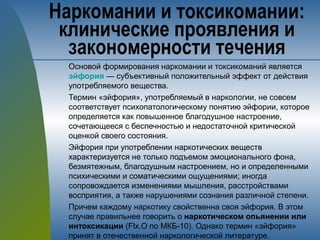 Основой формирования наркомании и токсикоманий является
эйфория — субъективный положительный эффект от действия
употребляемого вещества.
Термин «эйфория», употребляемый в наркологии, не совсем
соответствует психопатологическому понятию эйфории, которое
определяется как повышенное благодушное настроение,
сочетающееся с беспечностью и недостаточной критической
оценкой своего состояния.
Эйфория при употреблении наркотических веществ
характеризуется не только подъемом эмоционального фона,
безмятежным, благодушным настроением, но и определенными
психическими и соматическими ощущениями; иногда
сопровождается изменениями мышления, расстройствами
восприятия, а также нарушениями сознания различной степени.
Причем каждому наркотику свойственна своя эйфория. В этом
случае правильнее говорить о наркотическом опьянении или
интоксикации (Flx.O по МКБ-10). Однако термин «эйфория»
принят в отечественной наркологической литературе.
Наркомании и токсикомании:
клинические проявления и
закономерности течения
 