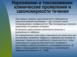 При первых приемах наркотиков могут наблюдаться
защитные реакции организма — зуд, тошнота, рвота,
головокружение, профузный пот. При последующих приемах
наркотиков эти реакции исчезают.
В процессе наркотизации изменяются качество и
выраженность эйфории.
На определенном этапе даже повышение доз наркотика уже
не вызывает желаемого эффекта и эйфории как таковой не
возникает. Наркотик употребляется только для того, чтобы
предотвратить развитие абстинентного синдрома и
восстановить работоспособность и жизнедеятельность. В
связи с этим выделяют «позитивную» и «негативную»
эйфорию [Пятницкая И. Н., 1994].
Наркомании и токсикомании:
клинические проявления и
закономерности течения
 