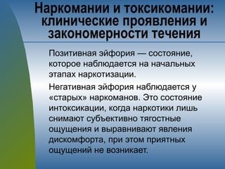 Позитивная эйфория — состояние,
которое наблюдается на начальных
этапах наркотизации.
Негативная эйфория наблюдается у
«старых» наркоманов. Это состояние
интоксикации, когда наркотики лишь
снимают субъективно тягостные
ощущения и выравнивают явления
дискомфорта, при этом приятных
ощущений не возникает.
Наркомании и токсикомании:
клинические проявления и
закономерности течения
 