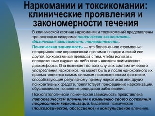 В клинической картине наркомании и токсикоманий представлены
три основных синдрома: психическая зависимость,
физическая зависимость, толерантность.
Психическая зависимость — это болезненное стремление
непрерывно или периодически принимать наркотический или
другой психоактивный препарат с тем, чтобы испытать
определенные ощущения либо снять явления психического
дискомфорта. Она возникает во всех случаях систематического
употребления наркотиков, но может быть и после однократного их
приема; является самым сильным психологическим фактором,
способствующим регулярному приему наркотиков или других
психоактивных средств, препятствует прекращению наркотизации,
обусловливает появление рецидивов заболевания.
Психопатологически психическая зависимость представлена
патологическим влечением к изменению своего состояния
посредством наркотизации. Выделяют психическое
(психологическое, обсессивное) и компульсивное влечение.
Наркомании и токсикомании:
клинические проявления и
закономерности течения
 