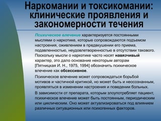 Психическое влечение характеризуется постоянными
мыслями о наркотике, которые сопровождаются подъемом
настроения, оживлением в предвкушении его приема,
подавленностью, неудовлетворенностью в отсутствии такового.
Поскольку мысли о наркотике часто носят навязчивый
характер, это дало основание некоторым авторам
[Пятницкая И. Н., 1975, 1994] обозначить психическое
влечение как обсессивное.
Психическое влечение может сопровождаться борьбой
мотивов и частичной критикой, но может быть и неосознанным,
проявляться в изменении настроения и поведении больных.
В зависимости от препарата, которым злоупотребляет пациент,
психическое влечение может быть постоянным, периодическим
или циклическим. Оно может актуализироваться под влиянием
различных ситуационных или психогенных факторов.
Наркомании и токсикомании:
клинические проявления и
закономерности течения
 