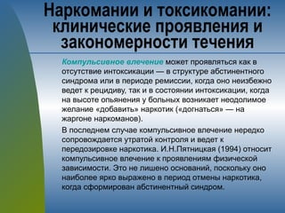 Компульсивное влечение может проявляться как в
отсутствие интоксикации — в структуре абстинентного
синдрома или в периоде ремиссии, когда оно неизбежно
ведет к рецидиву, так и в состоянии интоксикации, когда
на высоте опьянения у больных возникает неодолимое
желание «добавить» наркотик («догнаться» — на
жаргоне наркоманов).
В последнем случае компульсивное влечение нередко
сопровождается утратой контроля и ведет к
передозировке наркотика. И.Н.Пятницкая (1994) относит
компульсивное влечение к проявлениям физической
зависимости. Это не лишено оснований, поскольку оно
наиболее ярко выражено в период отмены наркотика,
когда сформирован абстинентный синдром.
Наркомании и токсикомании:
клинические проявления и
закономерности течения
 