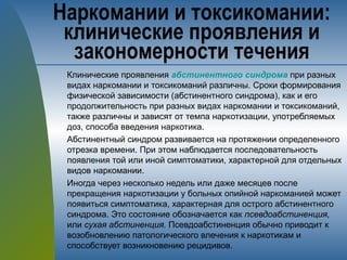 Клинические проявления абстинентного синдрома при разных
видах наркомании и токсикоманий различны. Сроки формирования
физической зависимости (абстинентного синдрома), как и его
продолжительность при разных видах наркомании и токсикоманий,
также различны и зависят от темпа наркотизации, употребляемых
доз, способа введения наркотика.
Абстинентный синдром развивается на протяжении определенного
отрезка времени. При этом наблюдается последовательность
появления той или иной симптоматики, характерной для отдельных
видов наркомании.
Иногда через несколько недель или даже месяцев после
прекращения наркотизации у больных опийной наркоманией может
появиться симптоматика, характерная для острого абстинентного
синдрома. Это состояние обозначается как псевдоабстиненция,
или сухая абстиненция. Псевдоабстиненция обычно приводит к
возобновлению патологического влечения к наркотикам и
способствует возникновению рецидивов.
Наркомании и токсикомании:
клинические проявления и
закономерности течения
 