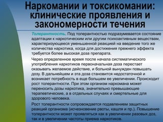 Толерантность. Под толерантностью подразумевается состояние
адаптации к наркотическим или другим психоактивным веществам,
характеризующееся уменьшенной реакцией на введение того же
количества наркотика, когда для достижения прежнего эффекта
требуется более высокая доза препарата.
Через определенное время после начала систематического
употребления наркотиков первоначальная доза перестает
оказывать желаемое действие, и больной вынужден повышать
дозу. В дальнейшем и эта доза становится недостаточной и
возникает потребность в еще большем ее увеличении. Происходит
рост толерантности. При этом организм наркомана может
переносить дозы наркотика, значительно превышающие
терапевтические, а в отдельных случаях и смертельные для
здорового человека.
Рост толерантности сопровождается подавлением защитных
реакций организма (исчезновение рвоты, кашля и пр.). Повышение
толерантности может проявляться как в увеличении разовых доз,
так и в увеличении частоты приема наркотиков.
Наркомании и токсикомании:
клинические проявления и
закономерности течения
 