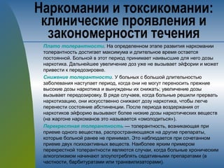 Плато толерантности. На определенном этапе развития наркомании
толерантность достигает максимума и длительное время остается
постоянной. Больной в этот период принимает наивысшие для него дозы
наркотика. Дальнейшее увеличение доз уже не вызывает эйфории и может
привести к передозировке.
Снижение толерантности. У больных с большой длительностью
заболевания наступает период, когда они не могут переносить прежние
высокие дозы наркотика и вынуждены их снижать; увеличение дозы
вызывает передозировку. В ряде случаев, когда больные решили прервать
наркотизацию, они искусственно снижают дозу наркотика, чтобы легче
перенести состояние абстиненции. После периода воздержания от
наркотиков эйфорию вызывают более низкие дозы наркотических веществ
(на жаргоне наркоманов это называется «омолодиться»).
Перекрестная толерантность — толерантность, возникающая при
приеме одного вещества, распространяющаяся на другие препараты,
которые больной ранее не принимал. Это наблюдается при сочетанном
приеме двух психоактивных веществ. Наиболее ярким примером
перекрестной толерантности являются случаи, когда больные хроническим
алкоголизмом начинают злоупотреблять седативными препаратами (в
частности, барбитуратами или транквилизаторами).
Наркомании и токсикомании:
клинические проявления и
закономерности течения
 