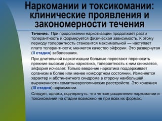 Течение. При продолжении наркотизации продолжает расти
толерантность и формируется физическая зависимость. К этому
периоду толерантность становится максимальной — наступает
плато толерантности; меняется качество эйфории. Это развернутая
(II стадия) заболевания.
При длительной наркотизации больные перестают переносить
прежние высокие дозы наркотика, толерантность к ним снижается,
эйфория исчезает. Только введение наркотика поддерживает
организм в более или менее комфортном состоянии. Изменяется
характер и абстинентного синдрома в сторону наибольшей
выраженности соматоневрологических расстройств. Это конечная
(III стадия) наркомании.
Следует, однако, подчеркнуть, что четкое разделение наркомании и
токсикоманий на стадии возможно не при всех их формах.
Наркомании и токсикомании:
клинические проявления и
закономерности течения
 