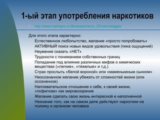 1-ый этап употребления наркотиков
n http://www.narkopro.ru/illnesses/narco_53/narcostages/
Для этого этапа характерно:
Естественное любопытство, желание «просто попробовать»
АКТИВНЫЙ поиск новых видов удовольствия (пика ощущений)
Неумение сказать «НЕТ»
Трудности с пониманием собственных границ
Попадание под влияние различных мифов о химических
веществах («легкие», «тяжелые» и т.д.)
Страх прослыть «белой вороной» или «маменькиным сынком»
Неосознанное желание убежать от сложностей жизни (или
осознанное)
Наплевательское отношение к себе, к своей жизни,
«пофигизм» как мировоззрение
Желание сделать свою жизнь интересной и наполненной
Незнание того, как на самом деле действуют наркотики на
психику и организм человека
 