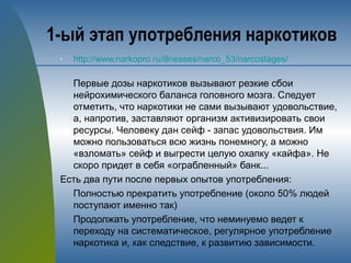 1-ый этап употребления наркотиков
n http://www.narkopro.ru/illnesses/narco_53/narcostages/
Первые дозы наркотиков вызывают резкие сбои
нейрохимического баланса головного мозга. Следует
отметить, что наркотики не сами вызывают удовольствие,
а, напротив, заставляют организм активизировать свои
ресурсы. Человеку дан сейф - запас удовольствия. Им
можно пользоваться всю жизнь понемногу, а можно
«взломать» сейф и выгрести целую охапку «кайфа». Не
скоро придет в себя «ограбленный» банк...
Есть два пути после первых опытов употребления:
Полностью прекратить употребление (около 50% людей
поступают именно так)
Продолжать употребление, что неминуемо ведет к
переходу на систематическое, регулярное употребление
наркотика и, как следствие, к развитию зависимости.
 