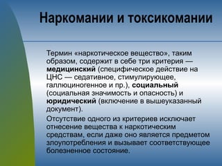 Термин «наркотическое вещество», таким
образом, содержит в себе три критерия —
медицинский (специфическое действие на
ЦНС — седативное, стимулирующее,
галлюциногенное и пр.), социальный
(социальная значимость и опасность) и
юридический (включение в вышеуказанный
документ).
Отсутствие одного из критериев исключает
отнесение вещества к наркотическим
средствам, если даже оно является предметом
злоупотребления и вызывает соответствующее
болезненное состояние.
Наркомании и токсикомании
 