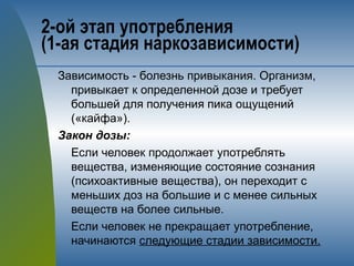 2-ой этап употребления 
(1-ая стадия наркозависимости)
Зависимость - болезнь привыкания. Организм,
привыкает к определенной дозе и требует
большей для получения пика ощущений
(«кайфа»).
Закон дозы:
Если человек продолжает употреблять
вещества, изменяющие состояние сознания
(психоактивные вещества), он переходит с
меньших доз на большие и с менее сильных
веществ на более сильные.
Если человек не прекращает употребление,
начинаются следующие стадии зависимости.
 