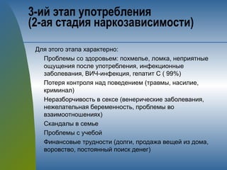 3-ий этап употребления 
(2-ая стадия наркозависимости)
Для этого этапа характерно:
Проблемы со здоровьем: похмелье, ломка, неприятные
ощущения после употребления, инфекционные
заболевания, ВИЧ-инфекция, гепатит С ( 99%)
Потеря контроля над поведением (травмы, насилие,
криминал)
Неразборчивость в сексе (венерические заболевания,
нежелательная беременность, проблемы во
взаимоотношениях)
Скандалы в семье
Проблемы с учебой
Финансовые трудности (долги, продажа вещей из дома,
воровство, постоянный поиск денег)
 