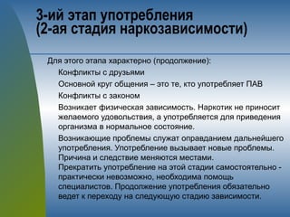 3-ий этап употребления 
(2-ая стадия наркозависимости)
Для этого этапа характерно (продолжение):
Конфликты с друзьями
Основной круг общения – это те, кто употребляет ПАВ
Конфликты с законом
Возникает физическая зависимость. Наркотик не приносит
желаемого удовольствия, а употребляется для приведения
организма в нормальное состояние.
Возникающие проблемы служат оправданием дальнейшего
употребления. Употребление вызывает новые проблемы.
Причина и следствие меняются местами.
Прекратить употребление на этой стадии самостоятельно -
практически невозможно, необходима помощь
специалистов. Продолжение употребления обязательно
ведет к переходу на следующую стадию зависимости.
 