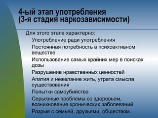 4-ый этап употребления 
(3-я стадия наркозависимости)
Для этого этапа характерно:
Употребление ради употребления
Постоянная потребность в психоактивном
веществе
Использование самых крайних мер в поисках
дозы
Разрушение нравственных ценностей
Апатия и нежелание жить, утрата смысла
существования
Попытки самоубийства
Серьезные проблемы со здоровьем,
возникновение хронических заболеваний
Разрыв с семьей, друзьями, обществом.
 