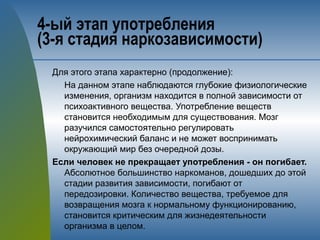 4-ый этап употребления 
(3-я стадия наркозависимости)
Для этого этапа характерно (продолжение):
На данном этапе наблюдаются глубокие физиологические
изменения, организм находится в полной зависимости от
психоактивного вещества. Употребление веществ
становится необходимым для существования. Мозг
разучился самостоятельно регулировать
нейрохимический баланс и не может воспринимать
окружающий мир без очередной дозы.
Если человек не прекращает употребления - он погибает.
Абсолютное большинство наркоманов, дошедших до этой
стадии развития зависимости, погибают от
передозировки. Количество вещества, требуемое для
возвращения мозга к нормальному функционированию,
становится критическим для жизнедеятельности
организма в целом.
 