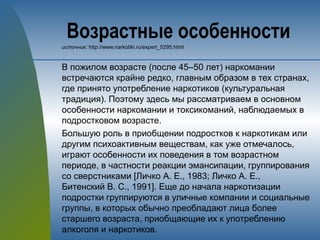 Возрастные особенности
источник: http://www.narkotiki.ru/expert_5295.html
В пожилом возрасте (после 45–50 лет) наркомании
встречаются крайне редко, главным образом в тех странах,
где принято употребление наркотиков (культуральная
традиция). Поэтому здесь мы рассматриваем в основном
особенности наркомании и токсикоманий, наблюдаемых в
подростковом возрасте.
Большую роль в приобщении подростков к наркотикам или
другим психоактивным веществам, как уже отмечалось,
играют особенности их поведения в том возрастном
периоде, в частности реакции эмансипации, группирования
со сверстниками [Личко А. Е., 1983; Личко А. Е.,
Битенский B. C., 1991]. Еще до начала наркотизации
подростки группируются в уличные компании и социальные
группы, в которых обычно преобладают лица более
старшего возраста, приобщающие их к употреблению
алкоголя и наркотиков.
 