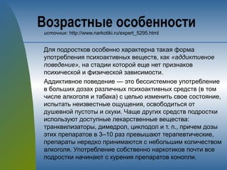Возрастные особенности
источник: http://www.narkotiki.ru/expert_5295.html
Для подростков особенно характерна такая форма
употребления психоактивных веществ, как «аддиктивное
поведение», на стадии которой еще нет признаков
психической и физической зависимости.
Аддиктивное поведение — это бессистемное употребление
в больших дозах различных психоактивных средств (в том
числе алкоголя и табака) с целью изменить свое состояние,
испытать неизвестные ощущения, освободиться от
душевной пустоты и скуки. Чаще других средств подростки
используют доступные лекарственные вещества:
транквилизаторы, димедрол, циклодол и т. п., причем дозы
этих препаратов в 3–10 раз превышают терапевтические,
препараты нередко принимаются с небольшим количеством
алкоголя. Употребление собственно наркотиков почти все
подростки начинают с курения препаратов конопли.
 