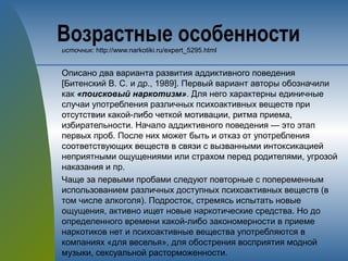 Возрастные особенностиисточник: http://www.narkotiki.ru/expert_5295.html
Описано два варианта развития аддиктивного поведения
[Битенский B. C. и др., 1989]. Первый вариант авторы обозначили
как «поисковый наркотизм». Для него характерны единичные
случаи употребления различных психоактивных веществ при
отсутствии какой-либо четкой мотивации, ритма приема,
избирательности. Начало аддиктивного поведения — это этап
первых проб. После них может быть и отказ от употребления
соответствующих веществ в связи с вызванными интоксикацией
неприятными ощущениями или страхом перед родителями, угрозой
наказания и пр.
Чаще за первыми пробами следуют повторные с попеременным
использованием различных доступных психоактивных веществ (в
том числе алкоголя). Подросток, стремясь испытать новые
ощущения, активно ищет новые наркотические средства. Но до
определенного времени какой-либо закономерности в приеме
наркотиков нет и психоактивные вещества употребляются в
компаниях «для веселья», для обострения восприятия модной
музыки, сексуальной расторможенности.
 