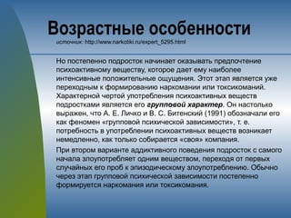 Возрастные особенностиисточник: http://www.narkotiki.ru/expert_5295.html
Но постепенно подросток начинает оказывать предпочтение
психоактивному веществу, которое дает ему наиболее
интенсивные положительные ощущения. Этот этап является уже
переходным к формированию наркомании или токсикоманий.
Характерной чертой употребления психоактивных веществ
подростками является его групповой характер. Он настолько
выражен, что А. Е. Личко и В. С. Битенский (1991) обозначали его
как феномен «групповой психической зависимости», т. е.
потребность в употреблении психоактивных веществ возникает
немедленно, как только собирается «своя» компания.
При втором варианте аддиктивного поведения подросток с самого
начала злоупотребляет одним веществом, переходя от первых
случайных его проб к эпизодическому злоупотреблению. Обычно
через этап групповой психической зависимости постепенно
формируется наркомания или токсикомания.
 