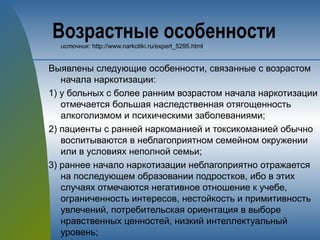 Возрастные особенностиисточник: http://www.narkotiki.ru/expert_5295.html
Выявлены следующие особенности, связанные с возрастом
начала наркотизации:
1) у больных с более ранним возрастом начала наркотизации
отмечается большая наследственная отягощенность
алкоголизмом и психическими заболеваниями;
2) пациенты с ранней наркоманией и токсикоманией обычно
воспитываются в неблагоприятном семейном окружении
или в условиях неполной семьи;
3) раннее начало наркотизации неблагоприятно отражается
на последующем образовании подростков, ибо в этих
случаях отмечаются негативное отношение к учебе,
ограниченность интересов, нестойкость и примитивность
увлечений, потребительская ориентация в выборе
нравственных ценностей, низкий интеллектуальный
уровень;
 