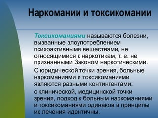 Токсикоманиями называются болезни,
вызванные злоупотреблением
психоактивными веществами, не
относящимися к наркотикам, т. е. не
признанными Законом наркотическими.
С юридической точки зрения, больные
наркоманиями и токсикоманиями
являются разными контингентами;
с клинической, медицинской точки
зрения, подход к больным наркоманиями
и токсикоманиями одинаков и принципы
их лечения идентичны.
Наркомании и токсикомании
 