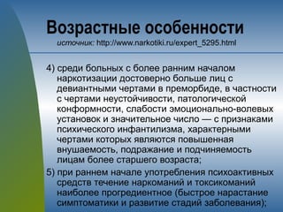 Возрастные особенности
источник: http://www.narkotiki.ru/expert_5295.html
4) среди больных с более ранним началом
наркотизации достоверно больше лиц с
девиантными чертами в преморбиде, в частности
с чертами неустойчивости, патологической
конформности, слабости эмоционально-волевых
установок и значительное число — с признаками
психического инфантилизма, характерными
чертами которых являются повышенная
внушаемость, подражание и подчиняемость
лицам более старшего возраста;
5) при раннем начале употребления психоактивных
средств течение наркоманий и токсикоманий
наиболее прогредиентное (быстрое нарастание
симптоматики и развитие стадий заболевания);
 